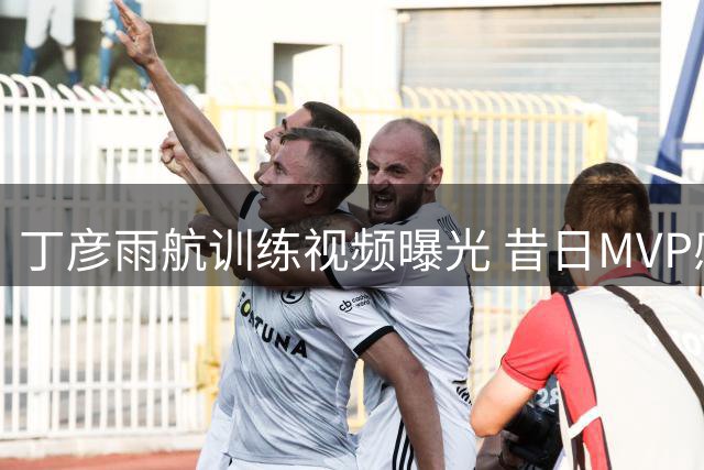 丁彦雨航训练视频曝光 昔日MVP感叹竞技状态下滑