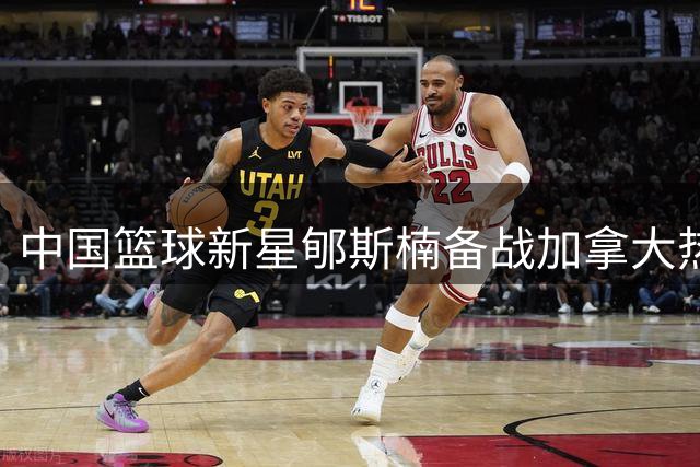 中国篮球新星郇斯楠备战加拿大热身赛 训练图集曝光备战实况