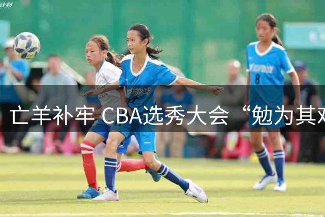 亡羊补牢 CBA选秀大会“勉为其难”