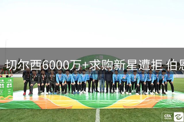 切尔西6000万+求购新星遭拒 伯恩茅斯强硬表态非卖品