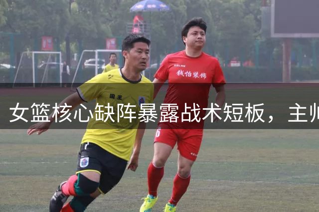 女篮核心缺阵暴露战术短板，主帅能力遭质疑