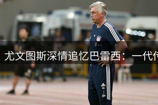 尤文图斯深情追忆巴雷西：一代传奇永驻绿茵场