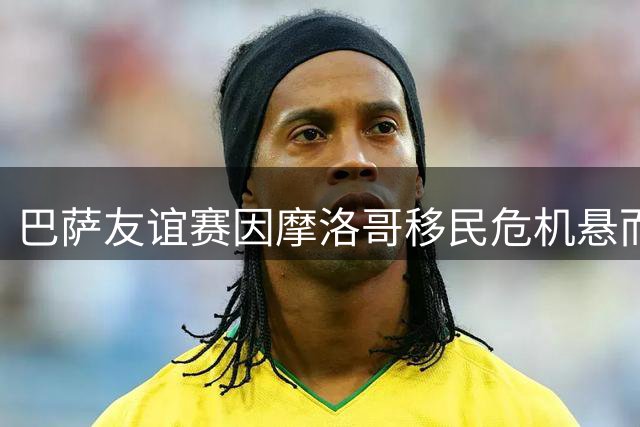 巴萨友谊赛因摩洛哥移民危机悬而未决 8名世界杯冠军首秀或延期