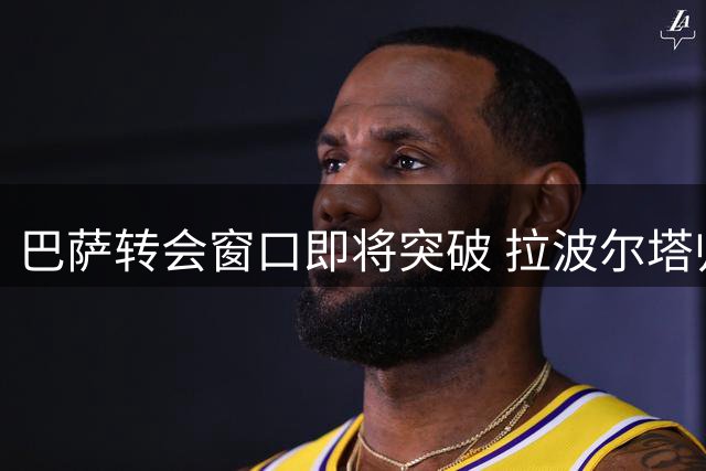 巴萨转会窗口即将突破 拉波尔塔归来推动多线进展
