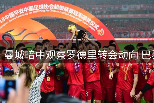 曼城暗中观察罗德里转会动向 巴黎持续发力求购巴萨前锋