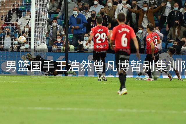 男篮国手王浩然曾凡博暂别集训队 四国赛前阵容深度面临考验