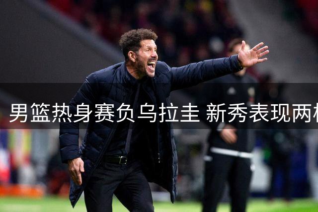 男篮热身赛负乌拉圭 新秀表现两极分化