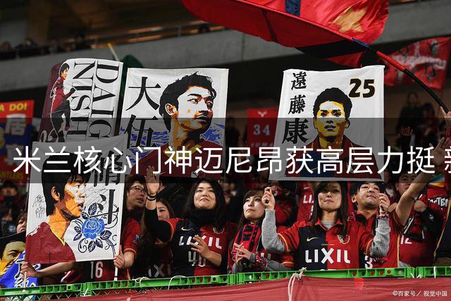 米兰核心门神迈尼昂获高层力挺 新赛季继续担任队长重任