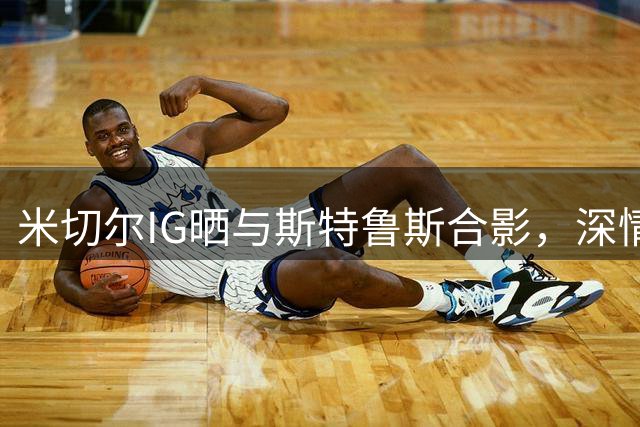 米切尔IG晒与斯特鲁斯合影，深情告别昔日战友