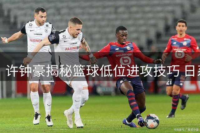 许钟豪揭秘篮球低位进攻技巧 日系打法引热议