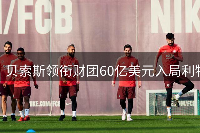 贝索斯领衔财团60亿美元入局利物浦 体育资本博弈再掀高潮