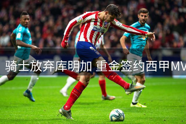 骑士放弃库明加 重金签约西甲MVP开启新赛季阵容升级