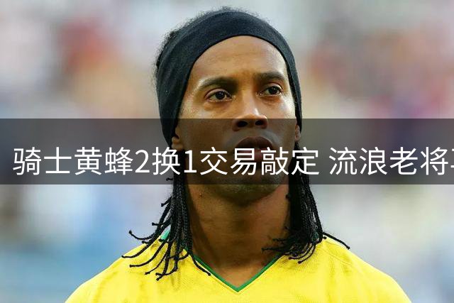 骑士黄蜂2换1交易敲定 流浪老将再换东家