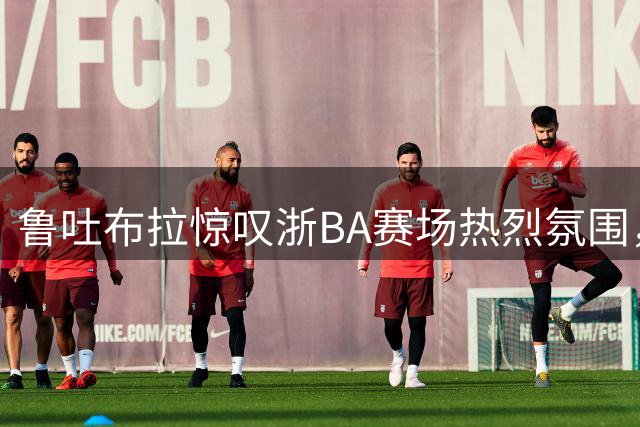 鲁吐布拉惊叹浙BA赛场热烈氛围，直言名不虚传
