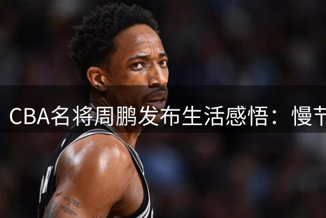 CBA名将周鹏发布生活感悟：慢节奏中寻找人生真谛