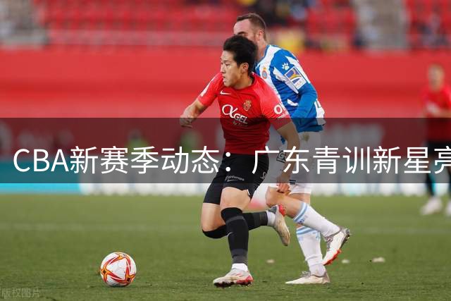 CBA新赛季动态：广东青训新星亮相 胡明轩伤病困扰 朱芳雨离职内幕